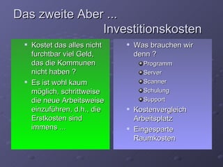 Das zweite Aber ...
               Investitionskosten
    Kostet das alles nicht      Was brauchen wir
     furchtbar viel Geld,         denn ?
     das die Kommunen               Programm
     nicht haben ?                  Server
    Es ist wohl kaum               Scanner
     möglich, schrittweise          Schulung
     die neue Arbeitsweise          Support
     einzuführen, d.h., die      Kostenvergleich
     Erstkosten sind              Arbeitsplatz
     immens ...                  Eingesparte
                                  Raumkosten
 