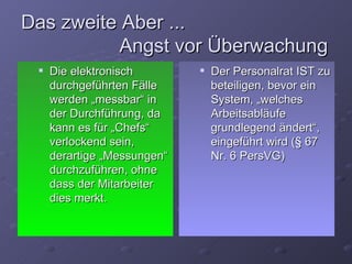 Das zweite Aber ...
          Angst vor Überwachung
    Die elektronisch           Der Personalrat IST zu
     durchgeführten Fälle        beteiligen, bevor ein
     werden „messbar“ in         System, „welches
     der Durchführung, da        Arbeitsabläufe
     kann es für „Chefs“         grundlegend ändert“,
     verlockend sein,            eingeführt wird (§ 67
     derartige „Messungen“       Nr. 6 PersVG)
     durchzuführen, ohne
     dass der Mitarbeiter
     dies merkt.
 