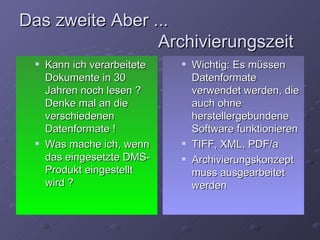 Das zweite Aber ...
                 Archivierungszeit
    Kann ich verarbeitete      Wichtig: Es müssen
     Dokumente in 30             Datenformate
     Jahren noch lesen ?         verwendet werden, die
     Denke mal an die            auch ohne
     verschiedenen               herstellergebundene
     Datenformate !              Software funktionieren
    Was mache ich, wenn        TIFF, XML, PDF/a
     das eingesetzte DMS-       Archivierungskonzept
     Produkt eingestellt         muss ausgearbeitet
     wird ?                      werden
 
