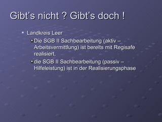Gibt’s nicht ? Gibt’s doch !
     Landkreis Leer
        Die SGB II Sachbearbeitung (aktiv –
        Arbeitsvermittlung) ist bereits mit Regisafe
        realisiert,
        die SGB II Sachbearbeitung (passiv –
        Hilfeleistung) ist in der Realisierungsphase
 