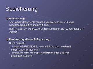 Speicherung
 Anforderung:
 Archivierte Dokumente müssen unveränderlich und ohne
 Löschmöglichkeit gespeichert sein!
 Nach Ablauf der Aufbewahrungsfrist müssen sie jedoch gelöscht
 werden!

 Realisierung dieser Anforderung:
 Nicht möglich!
 … weder mit REGISAFE, noch mit M.A.U.S., noch mit
  einem anderen System!
 … und auch nicht mit Papier, Mikrofilm oder anderen
  analogen Medien!
 