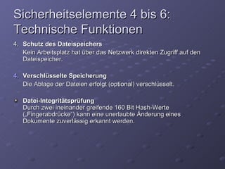 Sicherheitselemente 4 bis 6:
Technische Funktionen
4. Schutz des Dateispeichers
   Kein Arbeitsplatz hat über das Netzwerk direkten Zugriff auf den
   Dateispeicher.

4. Verschlüsselte Speicherung
   Die Ablage der Dateien erfolgt (optional) verschlüsselt.

   Datei-Integritätsprüfung
   Durch zwei ineinander greifende 160 Bit Hash-Werte
   („Fingerabdrücke“) kann eine unerlaubte Änderung eines
   Dokumente zuverlässig erkannt werden.
 