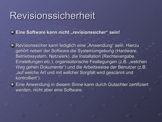 Revisionssicherheit
 Eine Software kann nicht „revisionssicher“ sein!

 Revisionssicher kann lediglich eine „Anwendung“ sein. Hierzu
 gehört neben der Software die Systemumgebung (Hardware,
 Betriebssystem, Netzwerk), die Installation (Rechtevergabe,
 Einstellungen etc.), organisatorische Festlegungen (z.B. „welchen
 Weg gehen Dokumente“) und die Arbeitsweise der Benutzer (z.B.
 „auf welche Art und mit welcher Sorgfalt wird gescannt und
 kontrolliert“).
 Eine Anwendung in diesem Sinne kann durch Gutachter zertifiziert
 werden, nicht aber eine Software.
 
