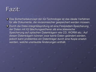 Fazit:
 Das Sicherheitskonzept der IQ-Technologie ist das ideale Verfahren
 für alle Dokumente, die revisionssicher gespeichert werden müssen.
 Durch die Datei-Integritätsprüfung ist eine Festplatten-Speicherung
 der Daten mit IQ fälschungssicherer als eine klassische
 Speicherung auf optischen Datenträgern wie CD, WORM etc.: Auf
 diesen Datenträgern können zwar keine Daten geändert werden,
 jedoch kann problemlos ein Datenträger durch eine Kopie ersetzt
 werden, welche unerlaubte Änderungen enthält.
 