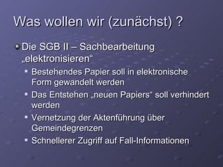 Was wollen wir (zunächst) ?
 Die SGB II – Sachbearbeitung
 „elektronisieren“
    Bestehendes Papier soll in elektronische
     Form gewandelt werden
    Das Entstehen „neuen Papiers“ soll verhindert
     werden
    Vernetzung der Aktenführung über
     Gemeindegrenzen
    Schnellerer Zugriff auf Fall-Informationen
 