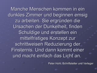 Manche Menschen kommen in ein
dunkles Zimmer und beginnen emsig
   zu arbeiten. Sie ergründen die
  Ursachen der Dunkelheit, finden
    Schuldige und erstellen ein
     mittelfristiges Konzept zur
   schrittweisen Reduzierung der
 Finsternis. Und dann kommt einer
  und macht einfach das Licht an.
                Peter Hohl, Schriftsteller und Verleger
 