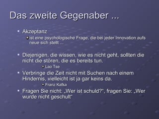 Das zweite Gegenaber ...
    Akzeptanz
        ist eine psychologische Frage, die bei jeder Innovation aufs
        neue sich stellt ...

    Diejenigen, die wissen, wie es nicht geht, sollten die
     nicht die stören, die es bereits tun.
                Lao Tse
    Verbringe die Zeit nicht mit Suchen nach einem
     Hindernis, vielleicht ist ja gar keins da.
                Franz Kafka
    Fragen Sie nicht: „Wer ist schuld?“, fragen Sie: „Wer
     wurde nicht geschult“
 