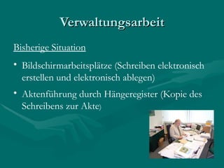 Verwaltungsarbeit
Bisherige Situation
• Bildschirmarbeitsplätze (Schreiben elektronisch
  erstellen und elektronisch ablegen)
• Aktenführung durch Hängeregister (Kopie des
  Schreibens zur Akte)
 
