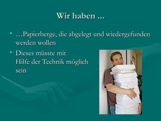 Wir haben ...
• …Papierberge, die abgelegt und wiedergefunden
  werden wollen
• Dieses müsste mit
  Hilfe der Technik möglich
  sein
 