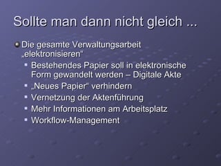 Sollte man dann nicht gleich ...
 Die gesamte Verwaltungsarbeit
 „elektronisieren“
   Bestehendes Papier soll in elektronische

    Form gewandelt werden – Digitale Akte
   „Neues Papier“ verhindern

   Vernetzung der Aktenführung

   Mehr Informationen am Arbeitsplatz

   Workflow-Management
 