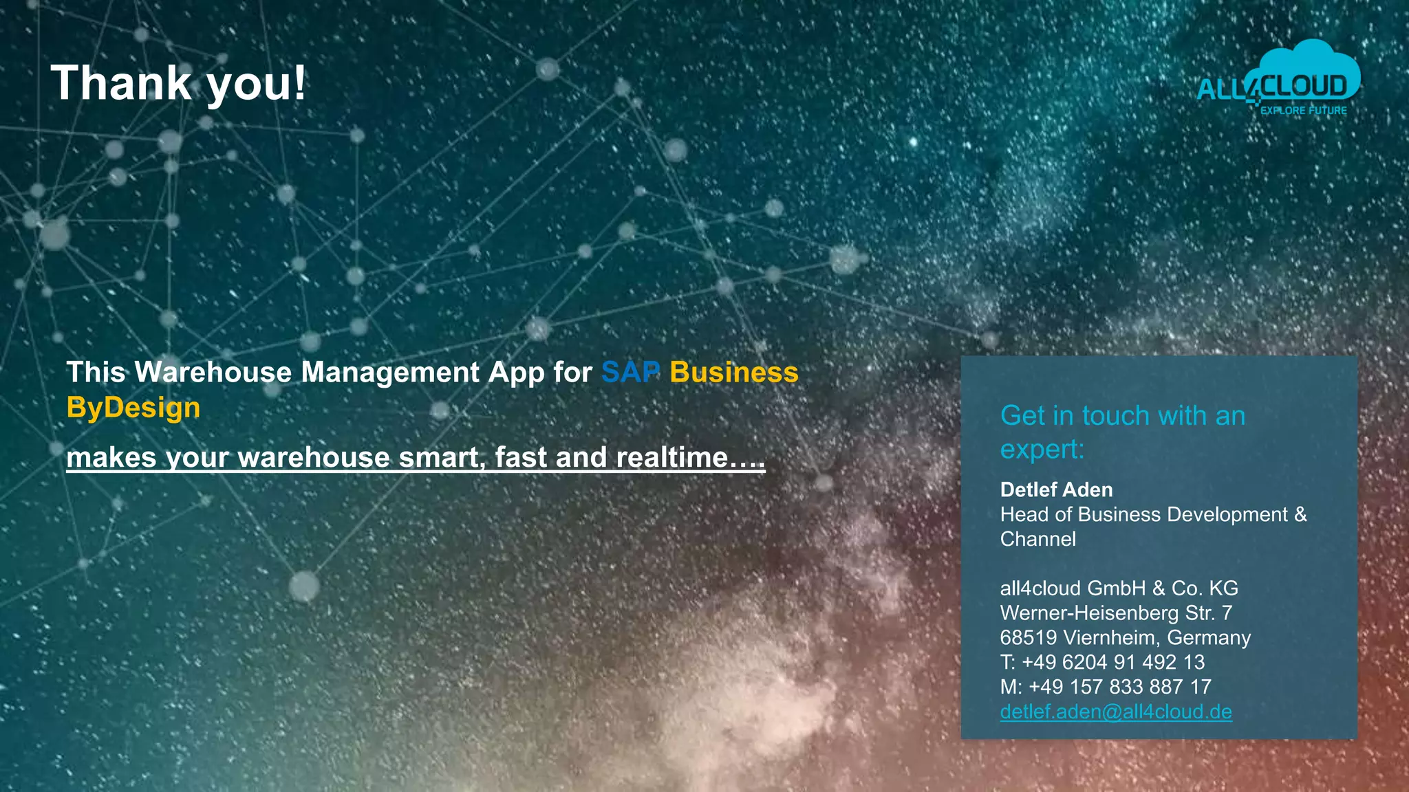 Thank you!
Get in touch with an
expert:
Detlef Aden
Head of Business Development &
Channel
all4cloud GmbH & Co. KG
Werner-Heisenberg Str. 7
68519 Viernheim, Germany
T: +49 6204 91 492 13
M: +49 157 833 887 17
detlef.aden@all4cloud.de
makes your warehouse smart, fast and realtime….
This Warehouse Management App for SAP Business
ByDesign
 