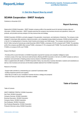 Find Industry reports, Company profiles
ReportLinker                                                                     and Market Statistics



                                    >> Get this Report Now by email!

SCANA Corporation - SWOT Analysis
Published on November 2010

                                                                                                         Report Summary

Datamonitor's SCANA Corporation - SWOT Analysis company profile is the essential source for top-level company data and
information. SCANA Corporation - SWOT Analysis examines the company's key business structure and operations, history and
products, and provides summary analysis of its key revenue lines and strategy.


SCANA Corporation (SCANA) is primarily engaged in the generation, transmission, and distribution of electricity. The company is also
engaged in natural gas utility operations, telecommunication, and unregulated energy-related businesses. SCANA primarily operates
in the US. It is headquartered in Columbia, South Carolina and employs over 5,800 people. The company recorded revenues of
$4,237 million during the financial year ended December 2009 (FY2009), a decrease of 20.3% compared with FY2008. The operating
profit of the company was $699 million during FY2009, a decrease of 1.5% compared with FY2008. The net profit was $348 million in
FY2009, an increase of 0.6% over FY2008.


Scope of the Report


- Provides all the crucial information on SCANA Corporation required for business and competitor intelligence needs
- Contains a study of the major internal and external factors affecting SCANA Corporation in the form of a SWOT analysis as well as a
breakdown and examination of leading product revenue streams of SCANA Corporation
-Data is supplemented with details on SCANA Corporation history, key executives, business description, locations and subsidiaries as
well as a list of products and services and the latest available statement from SCANA Corporation


Reasons to Purchase


- Support sales activities by understanding your customers' businesses better
- Qualify prospective partners and suppliers
- Keep fully up to date on your competitors' business structure, strategy and prospects
- Obtain the most up to date company information available




                                                                                                          Table of Content

Table of Contents:


SWOT COMPANY PROFILE: SCANA Corporation
Key Facts: SCANA Corporation
Company Overview: SCANA Corporation
Business Description: SCANA Corporation
Company History: SCANA Corporation
Key Employees: SCANA Corporation
Key Employee Biographies: SCANA Corporation
Products & Services Listing: SCANA Corporation



SCANA Corporation - SWOT Analysis                                                                                           Page 1/4
 