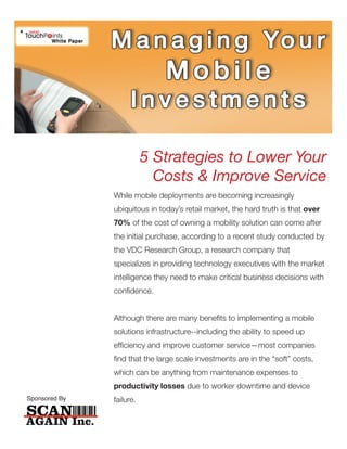 5 Strategies to Lower Your
                            Costs & Improve Service
               While mobile deployments are becoming increasingly
               ubiquitous in today’s retail market, the hard truth is that over
               70% of the cost of owning a mobility solution can come after
               the initial purchase, according to a recent study conducted by
               the VDC Research Group, a research company that
               specializes in providing technology executives with the market
               intelligence they need to make critical business decisions with
               confidence.


               Although there are many benefits to implementing a mobile
               solutions infrastructure--including the ability to speed up
               efficiency and improve customer service—most companies
               find that the large scale investments are in the “soft” costs,
               which can be anything from maintenance expenses to
               productivity losses due to worker downtime and device
Sponsored By   failure.
 