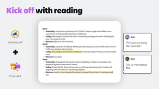 Dom:
• Yesterday: Worked on updating the Q3 APAC events page and added some
comments on the DevOps Advocacy reflection.
• Today: Planning to finalize the event marketing strategy and start drafting the
new campaign emails.
• Blockers: None at the moment!
Mark:
• Yesterday: Updated the Better Meetings Workshop issue and reflected on the H1
FY25 as a Modern Work Coach.
• Today: Focusing on the Work4.0 Podcast and preparing for the upcoming fireside
chat.
• Blockers: All clear!
Sven:
• Yesterday: Engaged in discussions about building a modern workplace and
shared insights on teamwork trends.
• Today: Preparing for the next keynote on software development trends and
aligning with the team on upcoming projects.
• Blockers: Just a minor issue with access to a specific tool, but it's being sorted
out.
Cameras off
Comment
+
Kick off with reading
Sven
Why are we doing
this podcast?
Dom
Tell us more about
this.
 