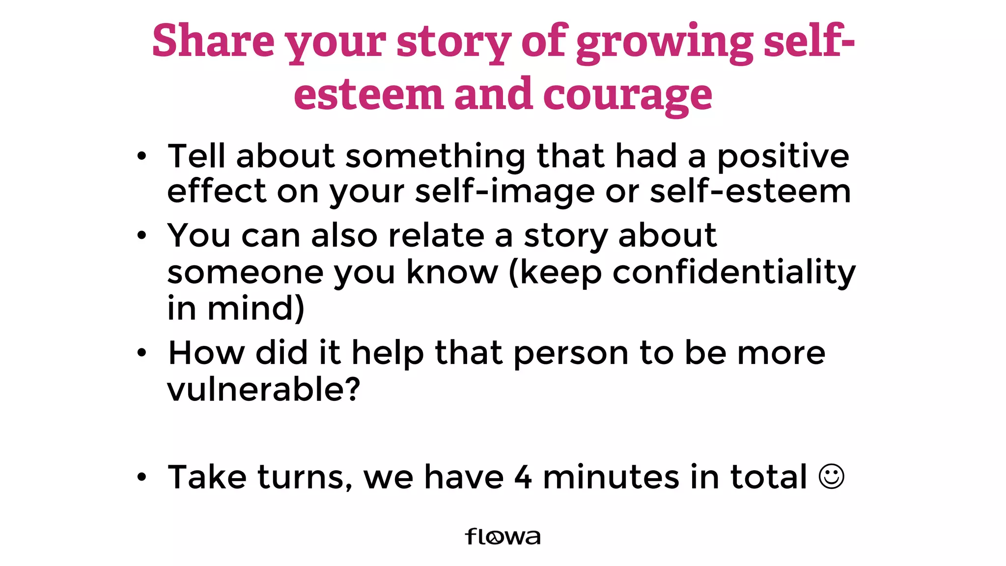 Share your story of growing self-
esteem and courage
•  Tell about something that had a positive
effect on your self-image or self-esteem
•  You can also relate a story about
someone you know (keep confidentiality
in mind)
•  How did it help that person to be more
vulnerable?
•  Take turns, we have 4 minutes in total J
 