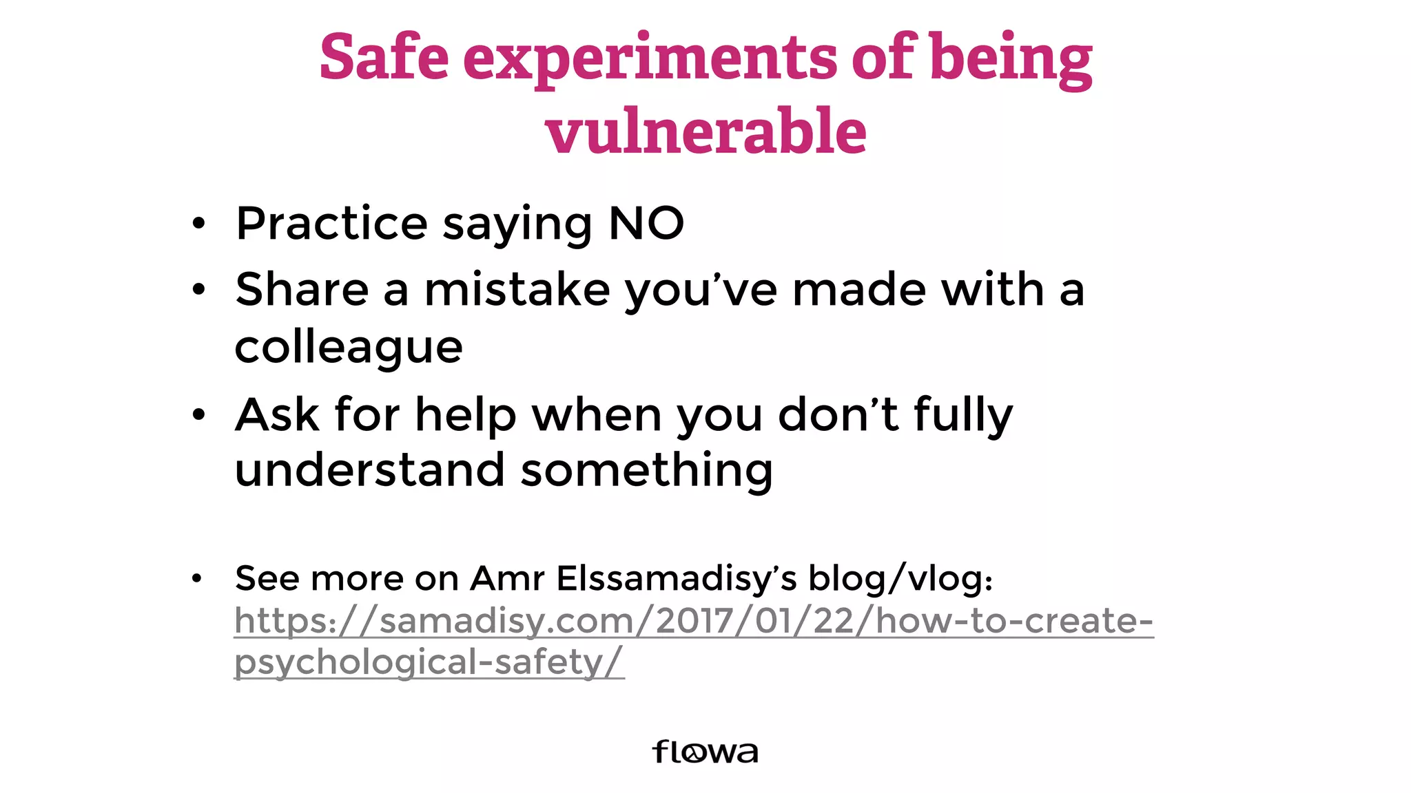 Safe experiments of being
vulnerable
•  Practice saying NO
•  Share a mistake you’ve made with a
colleague
•  Ask for help when you don’t fully
understand something
•  See more on Amr Elssamadisy’s blog/vlog:
https://samadisy.com/2017/01/22/how-to-create-
psychological-safety/ 
 