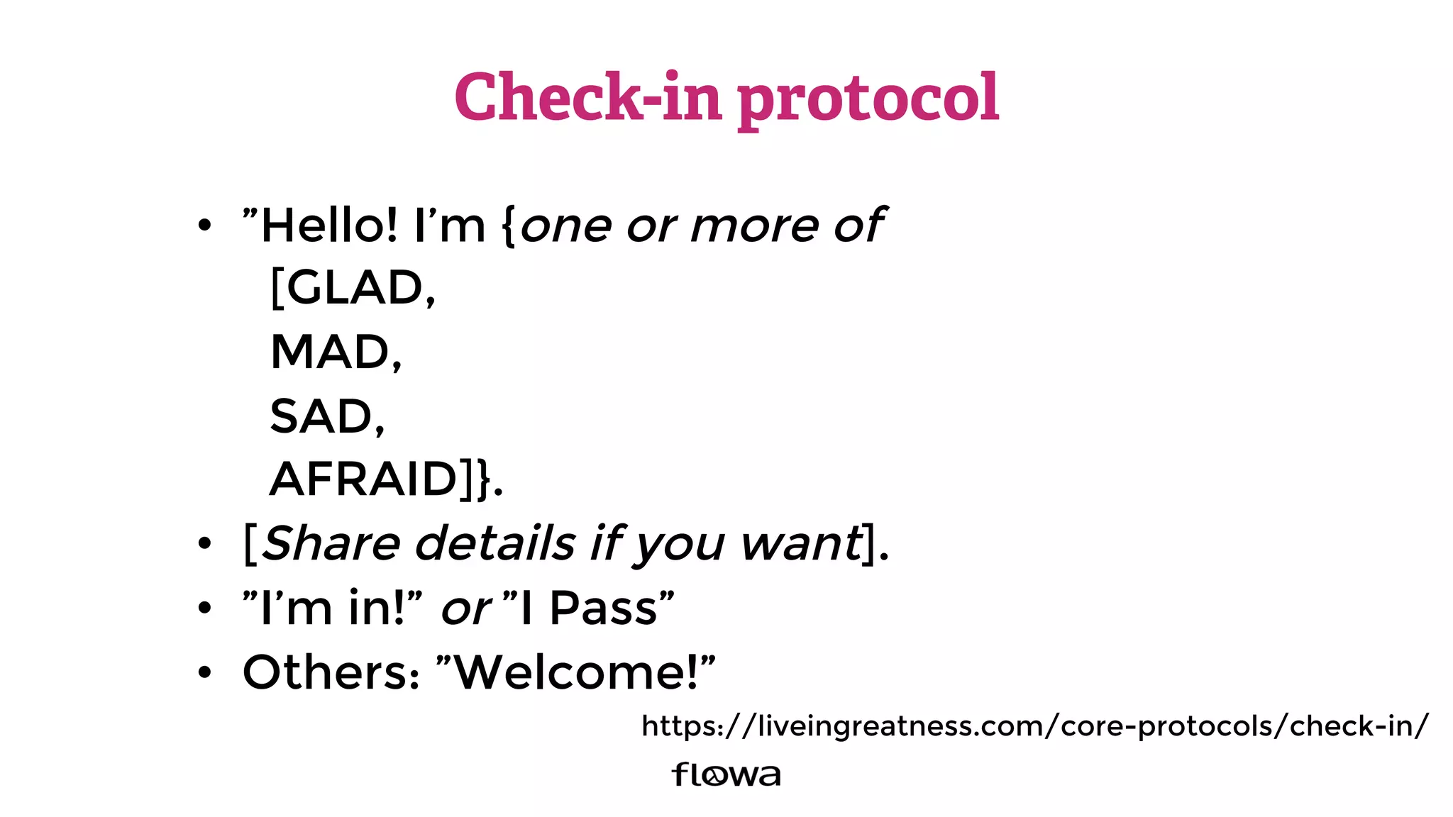 Check-in protocol
•  ”Hello! I’m {one or more of
[GLAD,
MAD,
SAD,
AFRAID]}.
•  [Share details if you want].
•  ”I’m in!” or ”I Pass”
•  Others: ”Welcome!”
https://liveingreatness.com/core-protocols/check-in/
 