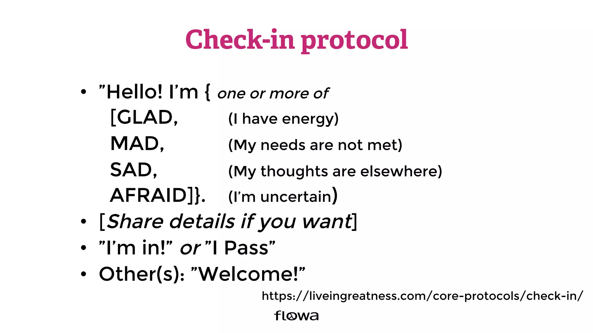 Check-in protocol
•  ”Hello! I’m { one or more of
[GLAD, 
 
(I have energy)
MAD, 
 
(My needs are not met)
SAD, 
 
 
(My thoughts are elsewhere)
AFRAID]}. 
(I’m uncertain)
•  [Share details if you want]
•  ”I’m in!” or ”I Pass”
•  Other(s): ”Welcome!”
https://liveingreatness.com/core-protocols/check-in/
 