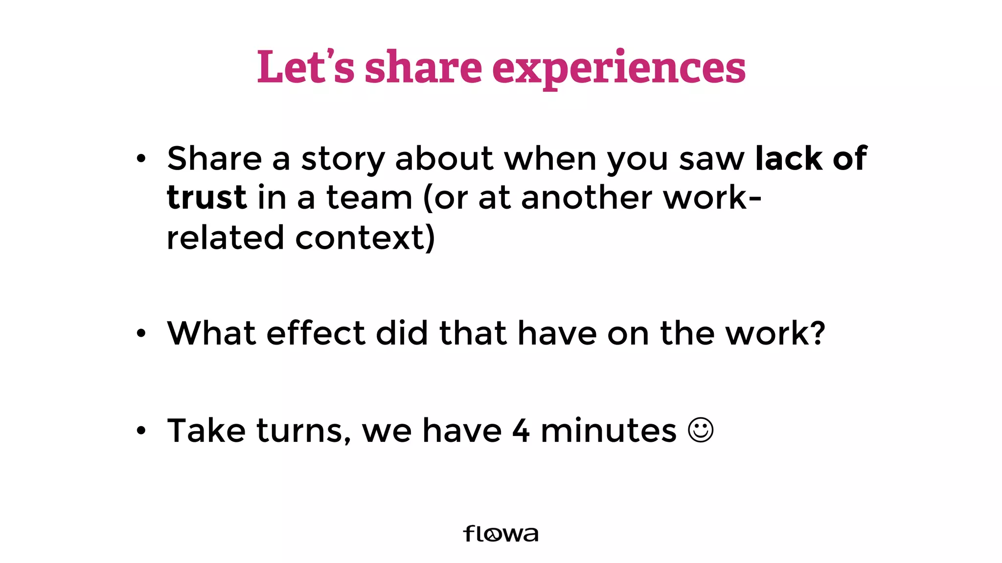 Let’s share experiences
•  Share a story about when you saw lack of
trust in a team (or at another work-
related context)
•  What effect did that have on the work?
•  Take turns, we have 4 minutes J
 