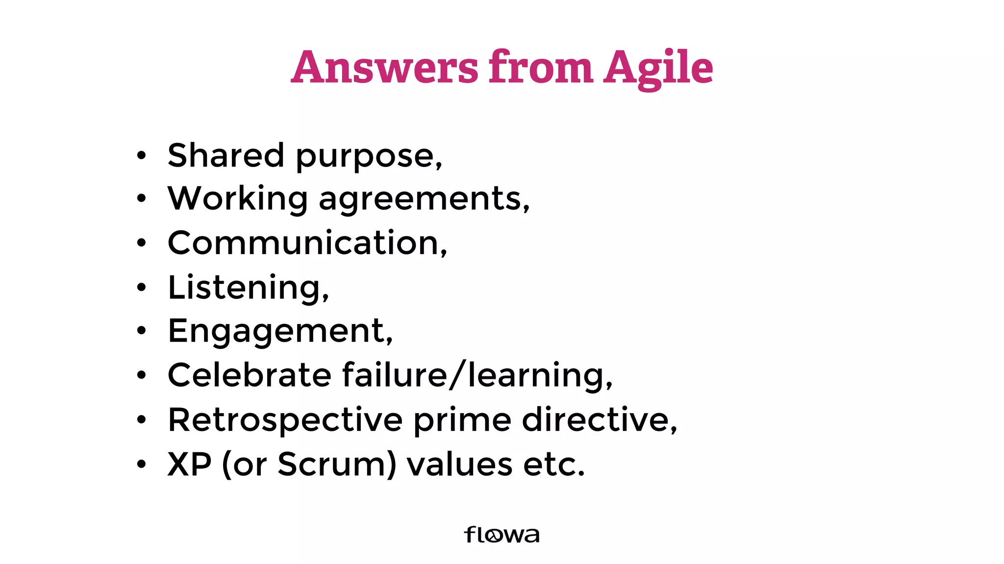 Answers from Agile
•  Shared purpose,
•  Working agreements,
•  Communication,
•  Listening,
•  Engagement,
•  Celebrate failure/learning,
•  Retrospective prime directive,
•  XP (or Scrum) values etc.
 