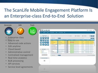 22
TrackGenerate Edit
• Enterprise-class
• Easy to use
• Advanced code actions
• Edit anytime
• Cloud-based
• Administrative control
• Centralized management
• Real-time analytics
• Bulk processing
• API services
• Service level agreements
The ScanLife Mobile Engagement Platform Is
an Enterprise-class End-to-End Solution
 