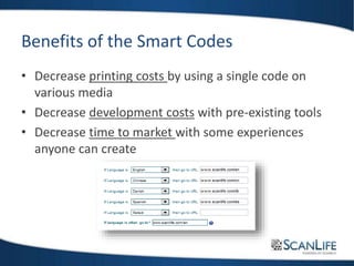 Benefits of the Smart Codes
• Decrease printing costs by using a single code on
various media
• Decrease development costs with pre-existing tools
• Decrease time to market with some experiences
anyone can create
 