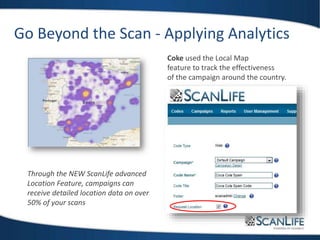 Go Beyond the Scan - Applying Analytics
Coke used the Local Map
feature to track the effectiveness
of the campaign around the country.
Through the NEW ScanLife advanced
Location Feature, campaigns can
receive detailed location data on over
50% of your scans
 