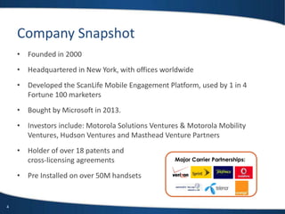 4
Major Carrier Partnerships:
Company Snapshot
• Founded in 2000
• Headquartered in New York, with offices worldwide
• Developed the ScanLife Mobile Engagement Platform, used by 1 in 4
Fortune 100 marketers
• Bought by Microsoft in 2013.
• Investors include: Motorola Solutions Ventures & Motorola Mobility
Ventures, Hudson Ventures and Masthead Venture Partners
• Holder of over 18 patents and
cross-licensing agreements
• Pre Installed on over 50M handsets
 
