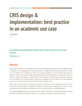 CRIS design &
implementation: best practice
in an academic use case
11/03/2022
─
Scancarello,Immacolata; Bollini,Andrea; Buso,Irene; Fazio,Riccardo; Mornati,
Susanna.
4Science s.r.l.
Overview
The implementation of a Research Information Management System (aka CRIS/RIMS) at any
University is challenging from the administrative, organisational, technical points of view,
not to mention the economics. There are several solutions on the market that claim to
address all the University needs with different points of strength and weakness that are
hard to understand without a deep dive into the solution. Costs of some of these solutions
can be hidden and unfortunately commercial strategies can be used to lock the adopting
university in a path that only at its end will show the real costs.
After years and hundreds successful projects at different scales conducted by the staff in
4Science, we elaborated a method that allows conscientious institutions to make a solid
comparison of the different solutions and run a cost-predictive successful project.
The methodology follows three steps, which will be illustrated in detail by the paper, along
with the conclusions and learnt lessons, as a useful use case for other institutions.
 