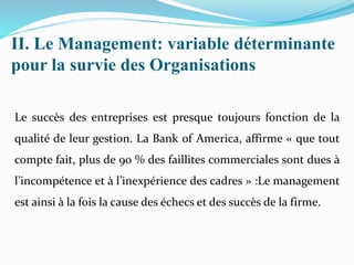 II. Le Management: variable déterminante
pour la survie des Organisations
Le succès des entreprises est presque toujours fonction de la
qualité de leur gestion. La Bank of America, affirme « que tout
compte fait, plus de 90 % des faillites commerciales sont dues à
l’incompétence et à l’inexpérience des cadres » :Le management
est ainsi à la fois la cause des échecs et des succès de la firme.
 