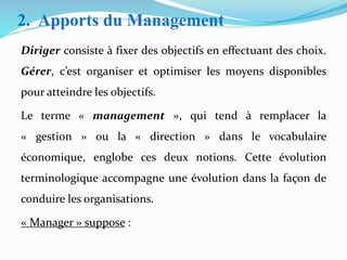 2. Apports du Management
Diriger consiste à fixer des objectifs en effectuant des choix.
Gérer, c’est organiser et optimiser les moyens disponibles
pour atteindre les objectifs.
Le terme « management », qui tend à remplacer la
« gestion » ou la « direction » dans le vocabulaire
économique, englobe ces deux notions. Cette évolution
terminologique accompagne une évolution dans la façon de
conduire les organisations.
« Manager » suppose :
 