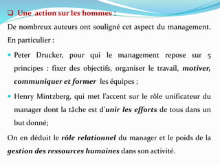 Une action sur les hommes :
De nombreux auteurs ont souligné cet aspect du management.
En particulier :
 Peter Drucker, pour qui le management repose sur 5
principes : fixer des objectifs, organiser le travail, motiver,
communiquer et former les équipes ;
 Henry Mintzberg, qui met l’accent sur le rôle unificateur du
manager dont la tâche est d’unir les efforts de tous dans un
but donné;
On en déduit le rôle relationnel du manager et le poids de la
gestion des ressources humaines dans son activité.
 