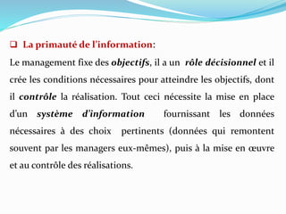  La primauté de l’information:
Le management fixe des objectifs, il a un rôle décisionnel et il
crée les conditions nécessaires pour atteindre les objectifs, dont
il contrôle la réalisation. Tout ceci nécessite la mise en place
d’un système d’information fournissant les données
nécessaires à des choix pertinents (données qui remontent
souvent par les managers eux-mêmes), puis à la mise en œuvre
et au contrôle des réalisations.
 