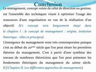 Conclusion
Le management, concept voisin de celui de direction ou gestion,
est l'ensemble des techniques visant à optimiser l'usage des
ressources d'une organisation en vue de la réalisation d'un
objectif. (Ce concept sera longuement étayé dans
le chapitre I : le concept de management : origine, évolution
historique , rôles et principes).
L’émergence du management reste très contemporaine puisque
c’est au début du 20ème siècle que l’on peut situer les premières
théories du management. C’est à partir d’une synthèse des
travaux de nombreux théoriciens que l’on peut présenter les
fondements théoriques du management du 21ème siècle.
(Cf.Chapitre II. Les différentes approches du management).
 