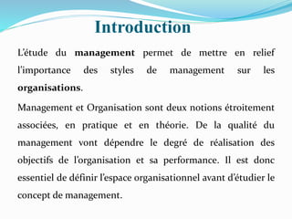 Introduction
L’étude du management permet de mettre en relief
l’importance des styles de management sur les
organisations.
Management et Organisation sont deux notions étroitement
associées, en pratique et en théorie. De la qualité du
management vont dépendre le degré de réalisation des
objectifs de l’organisation et sa performance. Il est donc
essentiel de définir l’espace organisationnel avant d’étudier le
concept de management.
 