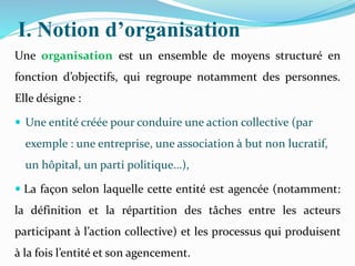 I. Notion d’organisation
Une organisation est un ensemble de moyens structuré en
fonction d’objectifs, qui regroupe notamment des personnes.
Elle désigne :
 Une entité créée pour conduire une action collective (par
exemple : une entreprise, une association à but non lucratif,
un hôpital, un parti politique…),
 La façon selon laquelle cette entité est agencée (notamment:
la définition et la répartition des tâches entre les acteurs
participant à l’action collective) et les processus qui produisent
à la fois l’entité et son agencement.
 