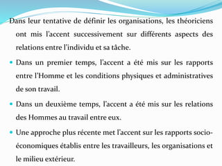 Dans leur tentative de définir les organisations, les théoriciens
ont mis l’accent successivement sur différents aspects des
relations entre l’individu et sa tâche.
 Dans un premier temps, l’accent a été mis sur les rapports
entre l’Homme et les conditions physiques et administratives
de son travail.
 Dans un deuxième temps, l’accent a été mis sur les relations
des Hommes au travail entre eux.
 Une approche plus récente met l’accent sur les rapports socio-
économiques établis entre les travailleurs, les organisations et
le milieu extérieur.
 