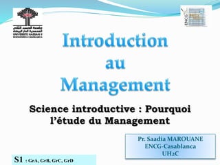 Pr. Saadia MAROUANE
ENCG-Casablanca
UH2C
S1 : GrA, GrB, GrC, GrD
Science introductive : Pourquoi
l’étude du Management
 