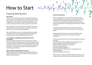 10
Communication
When a company needs to outsource some of its tasks to another
company, probably the most important and critical factor of success
for this process is how well communication between these two
companies is organized. Most books about organizing outsourcing
processes place emphasis on the quality of communication as the key
to success.
To avoid a bundle of problems we do our utmost to keep tight
communication with our customers during the entire development
period.
Achieving a decent level of communication in the Internet age is
incredibly easy and the variety of communication methods
is impressive:
• E-mail and post (serves for more or less formal messages or document
exchange);
• Instant Messengers (Skype, Google Talk, ICQ, AOL, MSN, Yahoo!);
• Project Management Systems (JIRA, dotProject, etc.);
• Versioning Systems (Subversion, git, Mercurial,
even CVS - whatever you like);
• Bug Tracking Systems (Bugzilla, etc.);
• Reporting Systems (for keeping track on what's going on and
for billing purposes);
• Regular phone/Skype calls and visits.
We normally use a visiting scheme where both the customer and our
engineers meet each other several times during the project life cycle.
Frequently Asked Questions
How to start?
Just send us an email with any questions that might be interesting or
not clear to you. Or, if everything is clear and you wish to work with us,
please send us a short description of your needs (probably a concept
or specification of your project); a time plan required, if any; or the
number of people you want to work for you and their required skills.
We will analyze your request and answer you ASAP and send you our
proposal and a time and costs estimation on completion of the job as
well as resumes of our recommended employees.
Also, we will offer you to create a free initial prototype of your project.
If you like it, we will continue working together and charge you for
the following tasks only. Your feedback is always welcome!
I am interested in establishing a partnership with Scand.
Is it possible?
We have established relationships with several companies reselling
our services onshore. By employing just a few software engineers, small
companies are able to obtain and to develop large projects by reselling
our services. Charging normal or lower onshore price and outsourcing
some jobs to us, you can achieve huge competitive advantage and
benefit using price difference.
Where is Belarus located? What city are you in?
Belarus is located in Eastern Europe, between Poland and Russia. Its
population amounts to 10 million. Our office is located in downtown
Minsk, the capital of Belarus.
How to Start
 