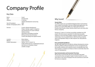 2
Why Scand?
Success Story
Our differentiators are successfully developed products and solutions
with complex functionality in the area of Web‐based applications. Our
products are used by NASA, IBM, Cisco, FedEx, Bank of America,
Dresdner Bank, Reuters, Yahoo!, Siemens, Merrill Lynch and many other
famous companies.
During our 12 years in IT we have successfully completed over 300
projects. We have earned a reputation for delivering top quality
solutions on time and within budget, resulting in long-term customer
relationships. Since its establishment in 2000 Scand has constantly
grown and expanded. Today our staff comprises over 200 proficient
engineers.
Price and Quality Equilibrium
We offer high‐quality and cost‐effective software development services.
Delivering offshore software development services recognized by the
best quality, timeliness and creativity at prices considerably lower than
those onshore or nearshore, we help our clients to extremely reduce the
costs of IT-development.
Easy Communication and Convenient Time Zone
We are easy to communicate with: all our specialists have good
command of written and spoken English. Another benefit is our time
zone which is very close to European time and convenient to work with
for American companies.
Scand
Privately held
IT services,
software development outsourcing
2000
200+
Custom software development
Design, redesign, support, integration
and maintenance of custom software
Software testing
Information technology consulting
Writing technical documentation
Custom web‐design and original artwork
Minsk, Belarus
www.scand.com
Tel/Fax: +375 (17) 256-07-76
E-Mail: info@scand.com, marketing@scand.com
Also find us on: Facebook, Twitter,
LinkedIn, Google+
Key Data
Name:
Type:
Industry:
Year of Foundation:
Number of Employees (2013):
Services:
Location:
Website:
Contact Information:
Company Profile
 