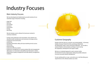 8
Customer Geography
Despite of the fact that our customers are located globally - in Germany,
Sweden, Norway, Finland, the USA, Luxemburg, Switzerland,
the Netherlands, Japan, Latvia, the Russian Federation - we are able to
maintain flawless communication and keep in touch during
the negotiation, development and support stages.
We focus on individual approach to each customer within
the framework of every single project, taking all possible endeavors
to ensure successful solution development.
To start working with us is easy - just send us an e-mail describing your
requirements to the software product you need.
Main Industry Focuses
We have developed and implemented successful solutions for an
extended range of industries including:
• High‐Tech
• Banking
• Accounting
• Insurance
• Automotive
• Energy
• Recruiting
We also develop custom software for businesses involved in
numerous industries:
• energy carrier production and consumption. Such solutions are
directed at both manufacturers and consumers of energy carriers;
• architecture and construction;
• publishing;
• providing information safety and secure banking services access;
• advertising;
• postal services;
• production eﬃciency control;
• production management as concerns product life cycle management
(OPI project is an innovation web platform for PLM system creation,
EQM (product quality management) and GSM (delivery management)
modules).
Industry Focuses
 