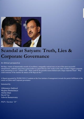 Scandal at Satyam: Truth, Lies &
Corporate Governance
An Ethical perspective

Mr Raju, winner of innumerable awards of excellence, unarguably noticed once as one of the most successful
entrepreneurs, suddenly turns from a great leader to a great thief in a few weeks in the wake of India’s biggest corporate
scam amounting to over 1 billion USD. What could be the possible reason behind such a huge corporate fraud ? Why
could someone of the intellect & stature of Mr Raju do this ?


A Report presented by PGDM 2010-12 students at the Goa institute of management towards the partial fulfillment of the
course on Ethics and Corporate governance

Submitted By:

Abhimanyu Sukhwal
Meghna bhattacharya
Ahefaz khan
David Vaz
Ashwin Ramaswamy

PGP-1 Section “D”
 