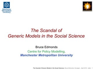 The Scandal of
Generic Models in the Social Science

              Bruce Edmonds
         Centre for Policy Modelling,
     Manchester Metropolitan University



             The Scandal of Generic Models in the Social Sciences, Bruce Edmonds, Gronigen, , April 2013, slide 1
 
