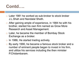 Contd….
 Later 1981 he worked as sub-broker to stock broker
J.L.Shah and Nandalal Sheth.
 After gaining ample of experience, in 1984 he with his
brother, started his own firm named as Grow More
Research and Asset Management.
 Later, he became the member of Bombay Stock
Exchange as a broker.
 In 1986, He started trading actively.
 By early 1990, he became a famous stock broker and a
number of eminent people began to invest in his firm,
and utilize his services including the then minister
P.Chidambaram.
 