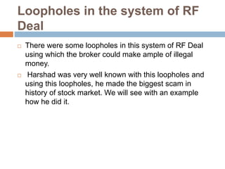 Loopholes in the system of RF
Deal
 There were some loopholes in this system of RF Deal
using which the broker could make ample of illegal
money.
 Harshad was very well known with this loopholes and
using this loopholes, he made the biggest scam in
history of stock market. We will see with an example
how he did it.
 