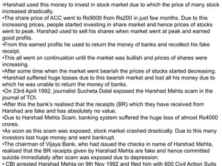 •Harshad used this money to invest in stock market due to which the price of many stock
increased drastically.
•The share price of ACC went to Rs9000 from Rs200 in just few months. Due to this
increasing prices, people started investing in share market and hence prices of stocks
went to peak. Harshad used to sell his shares when market went at peak and earned
good profits.
•From this earned profits he used to return the money of banks and recollect his fake
receipt.
•This all went on continuation until the market was bullish and prices of shares were
increasing.
•After some time when the market went bearish the prices of stocks started decreasing.
•Harshad suffered huge losses due to this bearish market and lost all his money due to
which he was unable to return the money of banks.
•On 23rd April 1992, journalist Sucheta Dalal exposed the Harshad Mehta scam in the
journal of TOI.
•After this the bank’s realised that the receipts (BR) which they have received from
Harshad are fake and has absolutely no value.
•Due to Harshad Mehta Scam, banking system suffered the huge loss of almost Rs4000
crores.
•As soon as this scam was exposed, stock market crashed drastically. Due to this many
investors lost huge money and went bankrupt.
•The chairman of Vijaya Bank, who had issued the checks in name of Harshad Mehta,
realised that the BR receipts given by Harshad Mehta are fake and hence committed
suicide immediately after scam was exposed due to depression.
• CBI arrested Harshad Mehta on 9th Nov 1992 and filed him with 600 Civil Action Suits
 