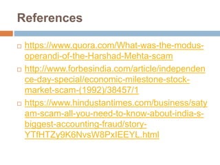 References
 https://www.quora.com/What-was-the-modus-
operandi-of-the-Harshad-Mehta-scam
 http://www.forbesindia.com/article/independen
ce-day-special/economic-milestone-stock-
market-scam-(1992)/38457/1
 https://www.hindustantimes.com/business/saty
am-scam-all-you-need-to-know-about-india-s-
biggest-accounting-fraud/story-
YTfHTZy9K6NvsW8PxIEEYL.html
 