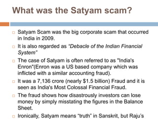 What was the Satyam scam?
 Satyam Scam was the big corporate scam that occurred
in India in 2009.
 It is also regarded as “Debacle of the Indian Financial
System”
 The case of Satyam is often referred to as "India's
Enron"(Enron was a US based company which was
inflicted with a similar accounting fraud).
 It was a 7,136 crore (nearly $1.5 billion) Fraud and it is
seen as India's Most Colossal Financial Fraud.
 The fraud shows how disastrously investors can lose
money by simply misstating the figures in the Balance
Sheet.
 Ironically, Satyam means “truth” in Sanskrit, but Raju’s
 