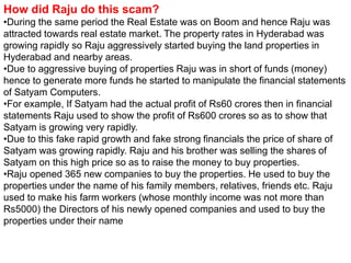How did Raju do this scam?
•During the same period the Real Estate was on Boom and hence Raju was
attracted towards real estate market. The property rates in Hyderabad was
growing rapidly so Raju aggressively started buying the land properties in
Hyderabad and nearby areas.
•Due to aggressive buying of properties Raju was in short of funds (money)
hence to generate more funds he started to manipulate the financial statements
of Satyam Computers.
•For example, If Satyam had the actual profit of Rs60 crores then in financial
statements Raju used to show the profit of Rs600 crores so as to show that
Satyam is growing very rapidly.
•Due to this fake rapid growth and fake strong financials the price of share of
Satyam was growing rapidly. Raju and his brother was selling the shares of
Satyam on this high price so as to raise the money to buy properties.
•Raju opened 365 new companies to buy the properties. He used to buy the
properties under the name of his family members, relatives, friends etc. Raju
used to make his farm workers (whose monthly income was not more than
Rs5000) the Directors of his newly opened companies and used to buy the
properties under their name
 