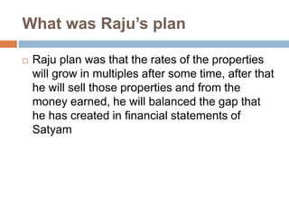 What was Raju’s plan
 Raju plan was that the rates of the properties
will grow in multiples after some time, after that
he will sell those properties and from the
money earned, he will balanced the gap that
he has created in financial statements of
Satyam
 